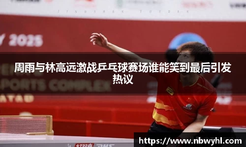 周雨与林高远激战乒乓球赛场谁能笑到最后引发热议